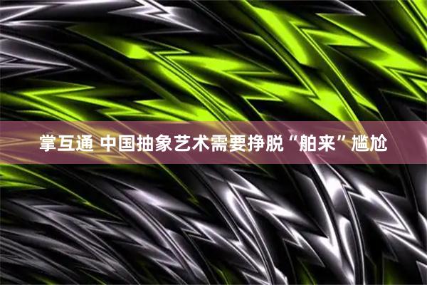 掌互通 中国抽象艺术需要挣脱“舶来”尴尬