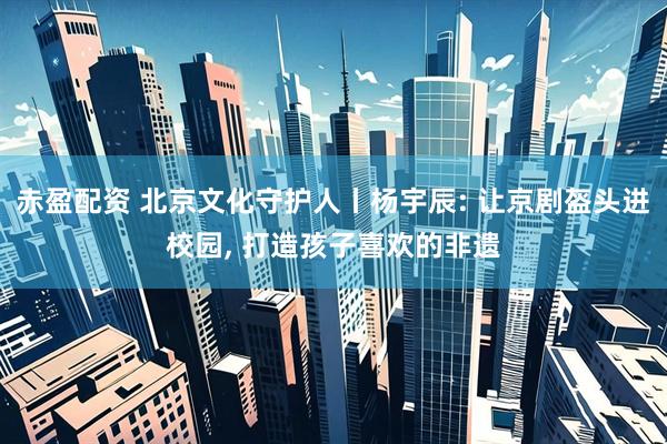 赤盈配资 北京文化守护人丨杨宇辰: 让京剧盔头进校园, 打造孩子喜欢的非遗
