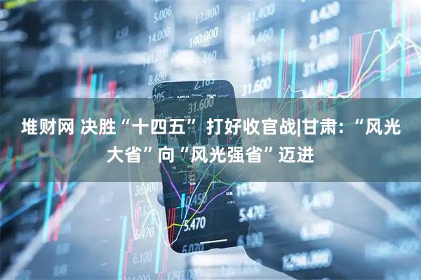 堆财网 决胜“十四五” 打好收官战|甘肃: “风光大省”向“风光强省”迈进