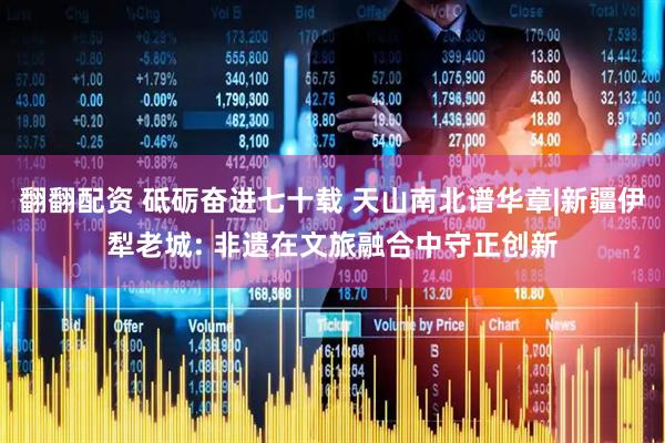翻翻配资 砥砺奋进七十载 天山南北谱华章|新疆伊犁老城: 非遗在文旅融合中守正创新