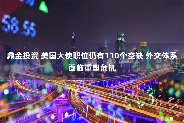 鼎金投资 美国大使职位仍有110个空缺 外交体系面临重塑危机