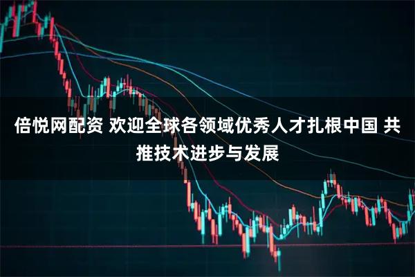 倍悦网配资 欢迎全球各领域优秀人才扎根中国 共推技术进步与发展