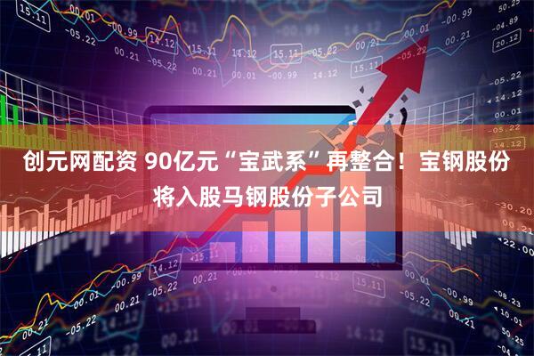 创元网配资 90亿元“宝武系”再整合！宝钢股份将入股马钢股份子公司