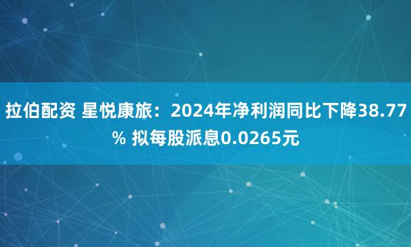 拉伯配资 星悦康旅：2024年净利润同比下降38.77% 拟每股派息0.0265元