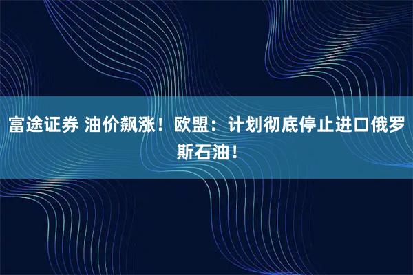 富途证券 油价飙涨！欧盟：计划彻底停止进口俄罗斯石油！