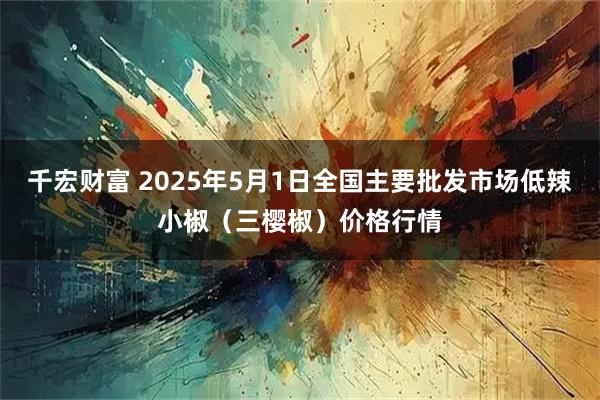千宏财富 2025年5月1日全国主要批发市场低辣小椒（三樱椒）价格行情