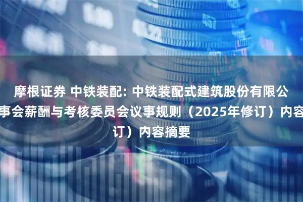 摩根证券 中铁装配: 中铁装配式建筑股份有限公司董事会薪酬与考核委员会议事规则（2025年修订）内容摘要