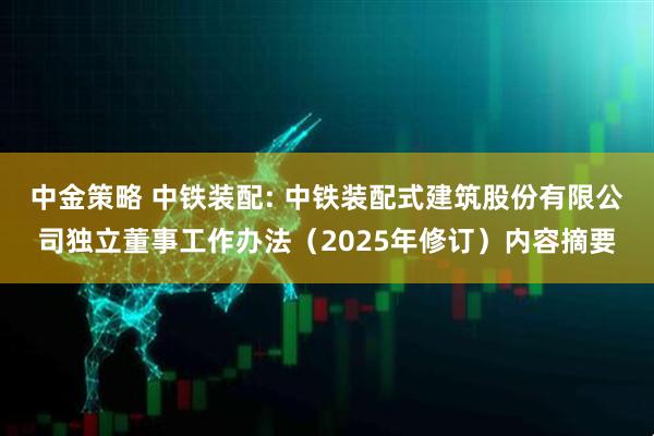 中金策略 中铁装配: 中铁装配式建筑股份有限公司独立董事工作办法（2025年修订）内容摘要