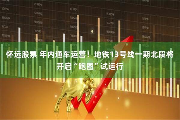 怀远股票 年内通车运营！地铁13号线一期北段将开启“跑图”试运行