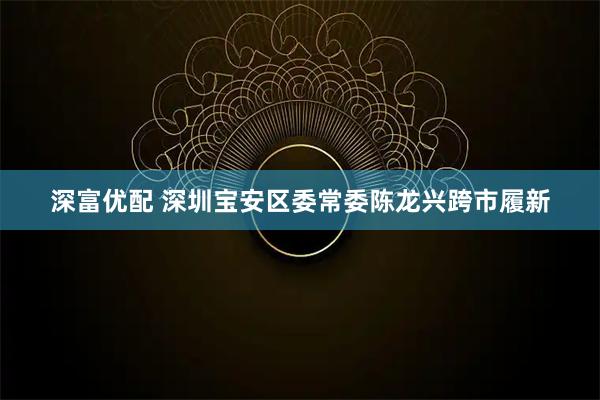 深富优配 深圳宝安区委常委陈龙兴跨市履新