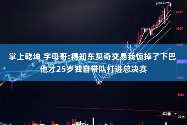 掌上乾坤 字母哥:得知东契奇交易我惊掉了下巴 他才25岁独自带队打进总决赛