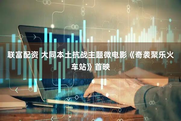 联富配资 大同本土抗战主题微电影《奇袭聚乐火车站》首映