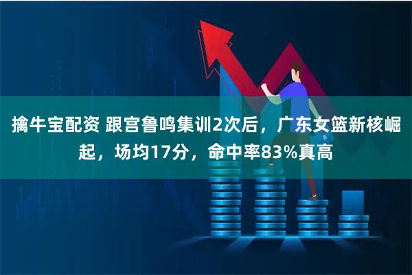 擒牛宝配资 跟宫鲁鸣集训2次后，广东女篮新核崛起，场均17分，命中率83%真高
