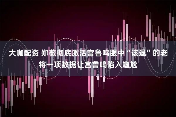 大咖配资 郑薇彻底激活宫鲁鸣眼中“该退”的老将一项数据让宫鲁鸣陷入尴尬