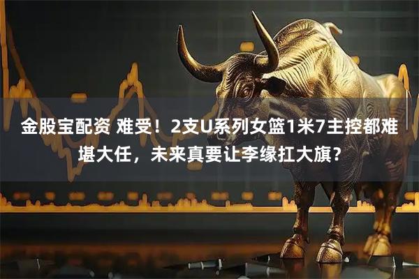 金股宝配资 难受！2支U系列女篮1米7主控都难堪大任，未来真要让李缘扛大旗？