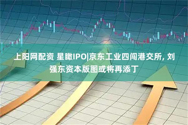 上阳网配资 星瞰IPO|京东工业四闯港交所, 刘强东资本版图或将再添丁