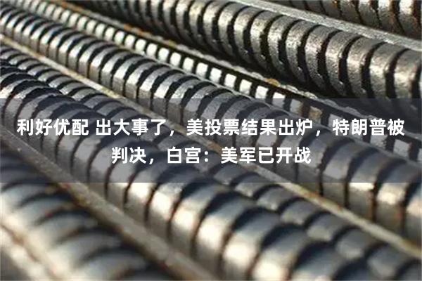 利好优配 出大事了，美投票结果出炉，特朗普被判决，白宫：美军已开战