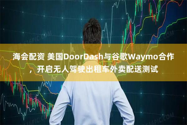 海会配资 美国DoorDash与谷歌Waymo合作,开启无人驾驶出租车外卖配送测试