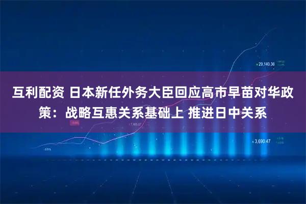 互利配资 日本新任外务大臣回应高市早苗对华政策:战略互惠关系基础上 推进日中关系