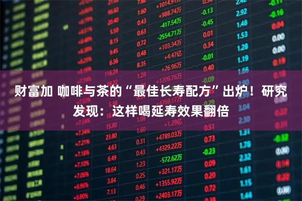 财富加 咖啡与茶的“最佳长寿配方”出炉!研究发现:这样喝延寿效果翻倍