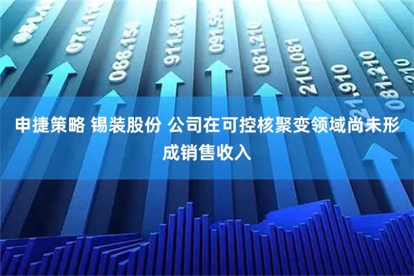 申捷策略 锡装股份 公司在可控核聚变领域尚未形成销售收入