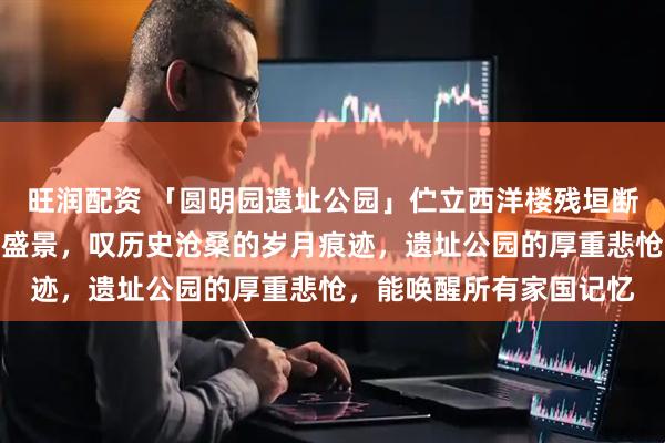 旺润配资 「圆明园遗址公园」伫立西洋楼残垣断壁，忆往昔皇家御园的盛景，叹历史沧桑的岁月痕迹，遗址公园的厚重悲怆，能唤醒所有家国记忆