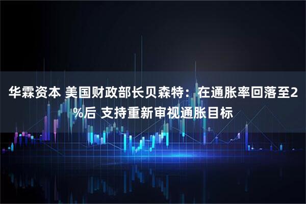 华霖资本 美国财政部长贝森特：在通胀率回落至2%后 支持重新审视通胀目标