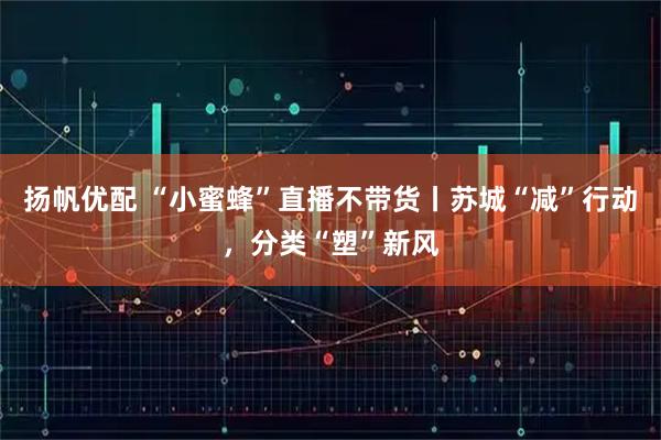 扬帆优配 “小蜜蜂”直播不带货丨苏城“减”行动,分类“塑”新风