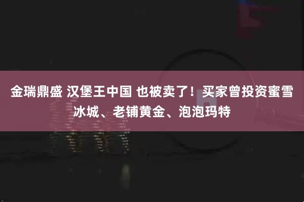 金瑞鼎盛 汉堡王中国 也被卖了!买家曾投资蜜雪冰城、老铺黄金、泡泡玛特