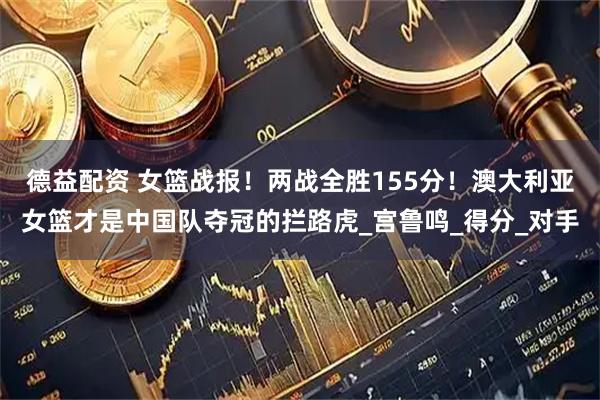德益配资 女篮战报！两战全胜155分！澳大利亚女篮才是中国队夺冠的拦路虎_宫鲁鸣_得分_对手