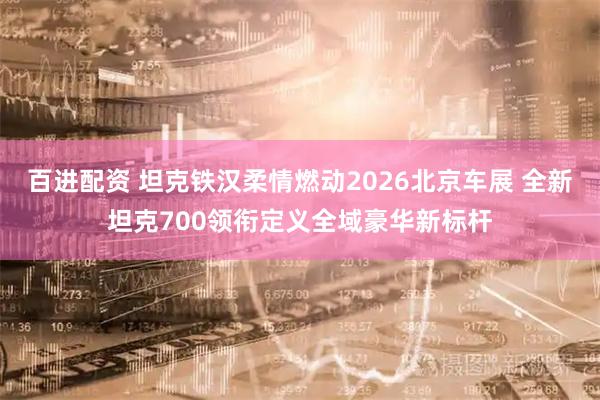 百进配资 坦克铁汉柔情燃动2026北京车展 全新坦克700领衔定义全域豪华新标杆