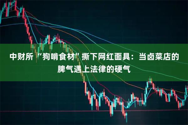 中财所 “狗啃食材”撕下网红面具：当卤菜店的脾气遇上法律的硬气