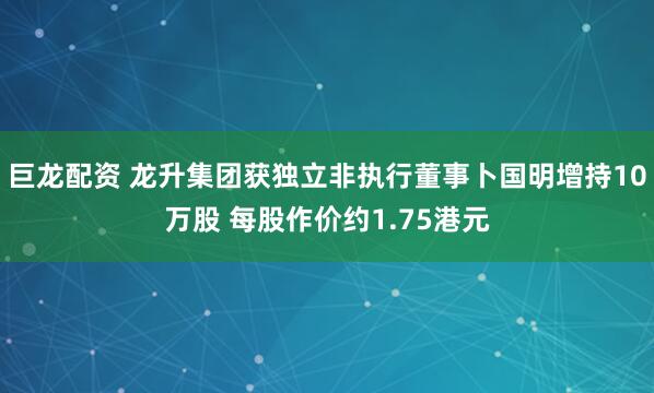 巨龙配资 龙升集团获独立非执行董事卜国明增持10万股 每股作价约1.75港元