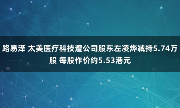 路易泽 太美医疗科技遭公司股东左凌烨减持5.74万股 每股作价约5.53港元