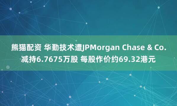 熊猫配资 华勤技术遭JPMorgan Chase & Co.减持6.7675万股 每股作价约69.32港元